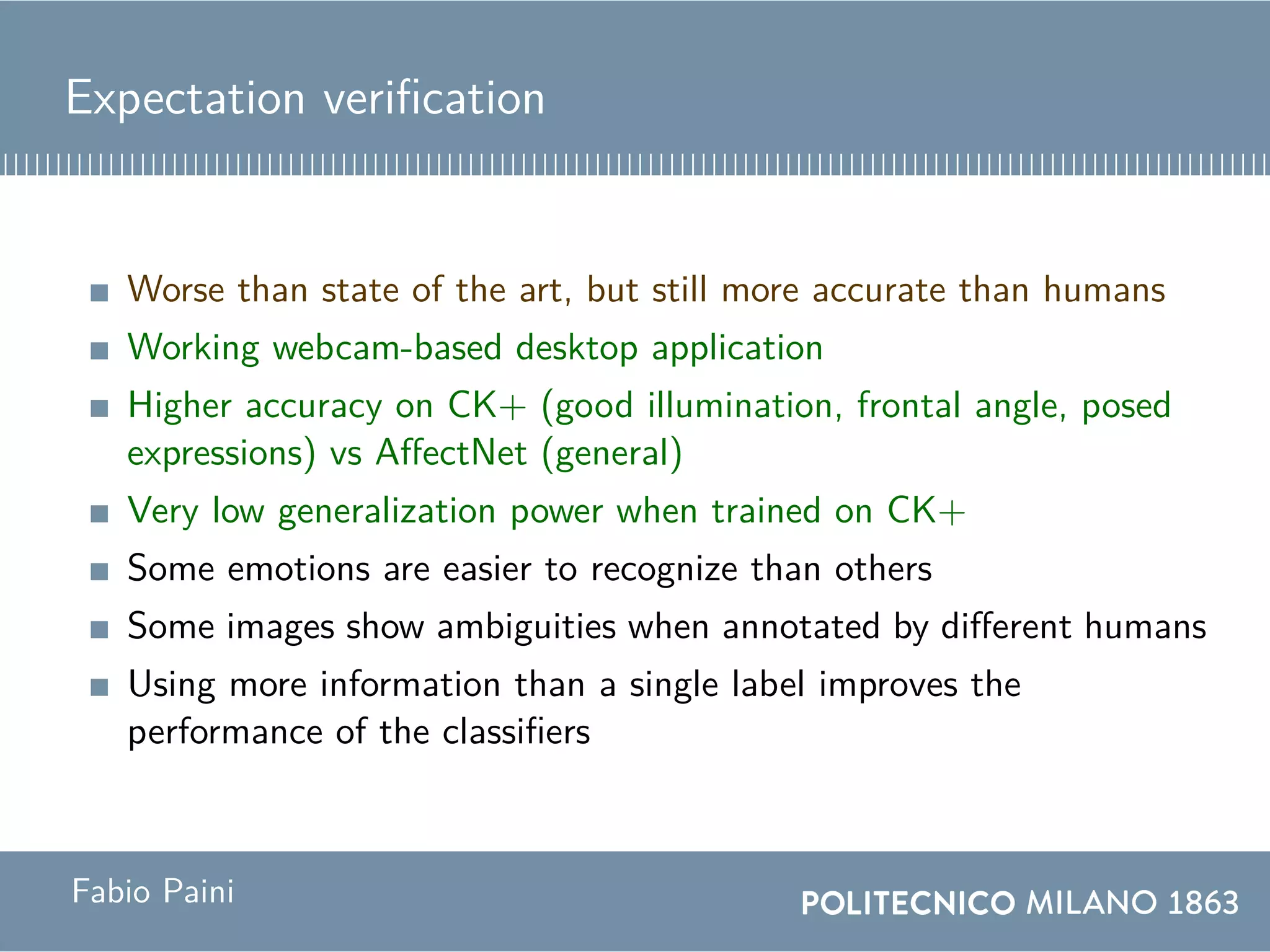 Expectation verification
Worse than state of the art, but still more accurate than humans
Working webcam-based desktop application
Higher accuracy on CK+ (good illumination, frontal angle, posed
expressions) vs AffectNet (general)
Very low generalization power when trained on CK+
Some emotions are easier to recognize than others
Some images show ambiguities when annotated by different humans
Using more information than a single label improves the
performance of the classifiers
Fabio Paini
 