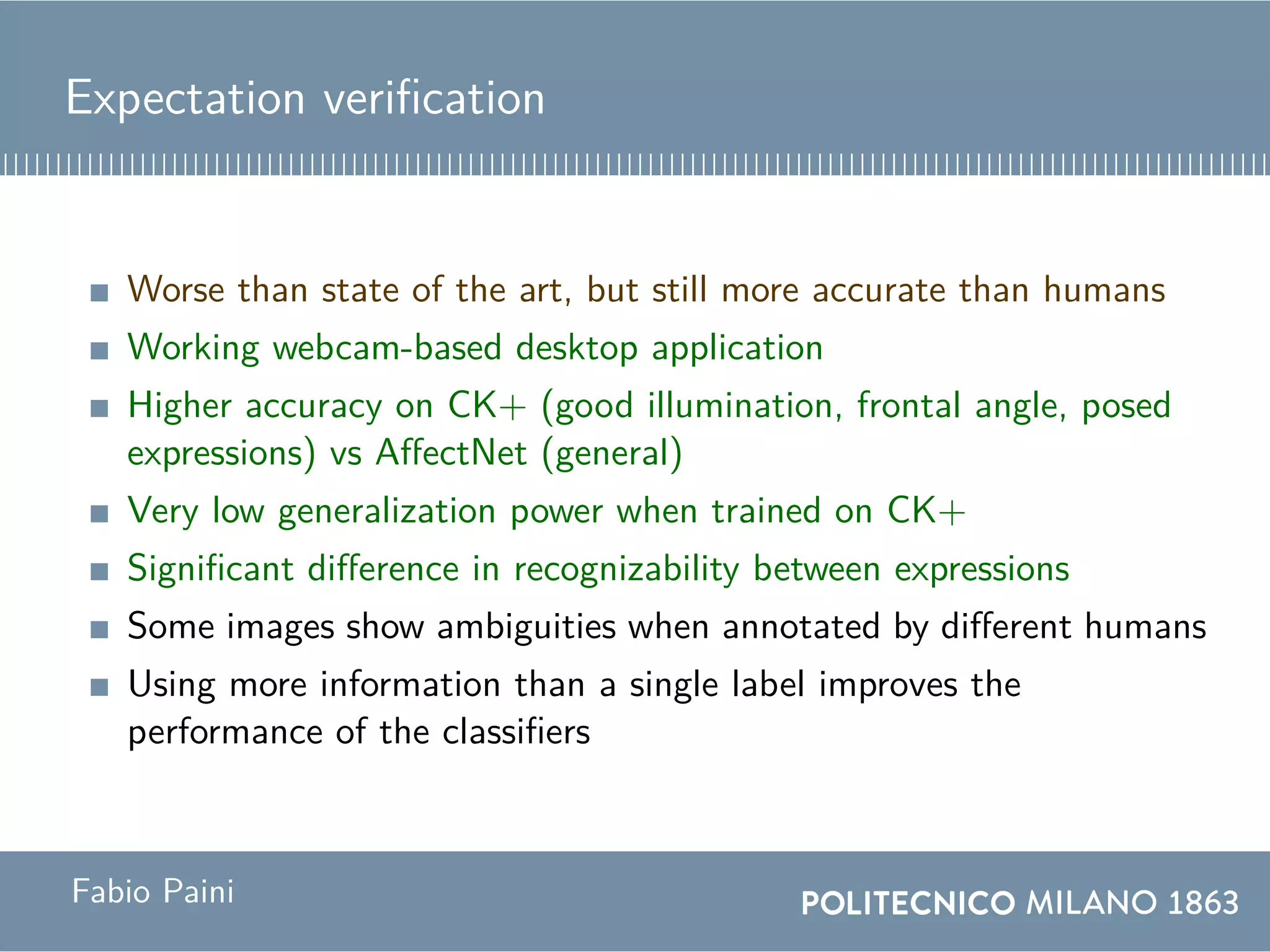 Expectation verification
Worse than state of the art, but still more accurate than humans
Working webcam-based desktop application
Higher accuracy on CK+ (good illumination, frontal angle, posed
expressions) vs AffectNet (general)
Very low generalization power when trained on CK+
Significant difference in recognizability between expressions
Some images show ambiguities when annotated by different humans
Using more information than a single label improves the
performance of the classifiers
Fabio Paini
 