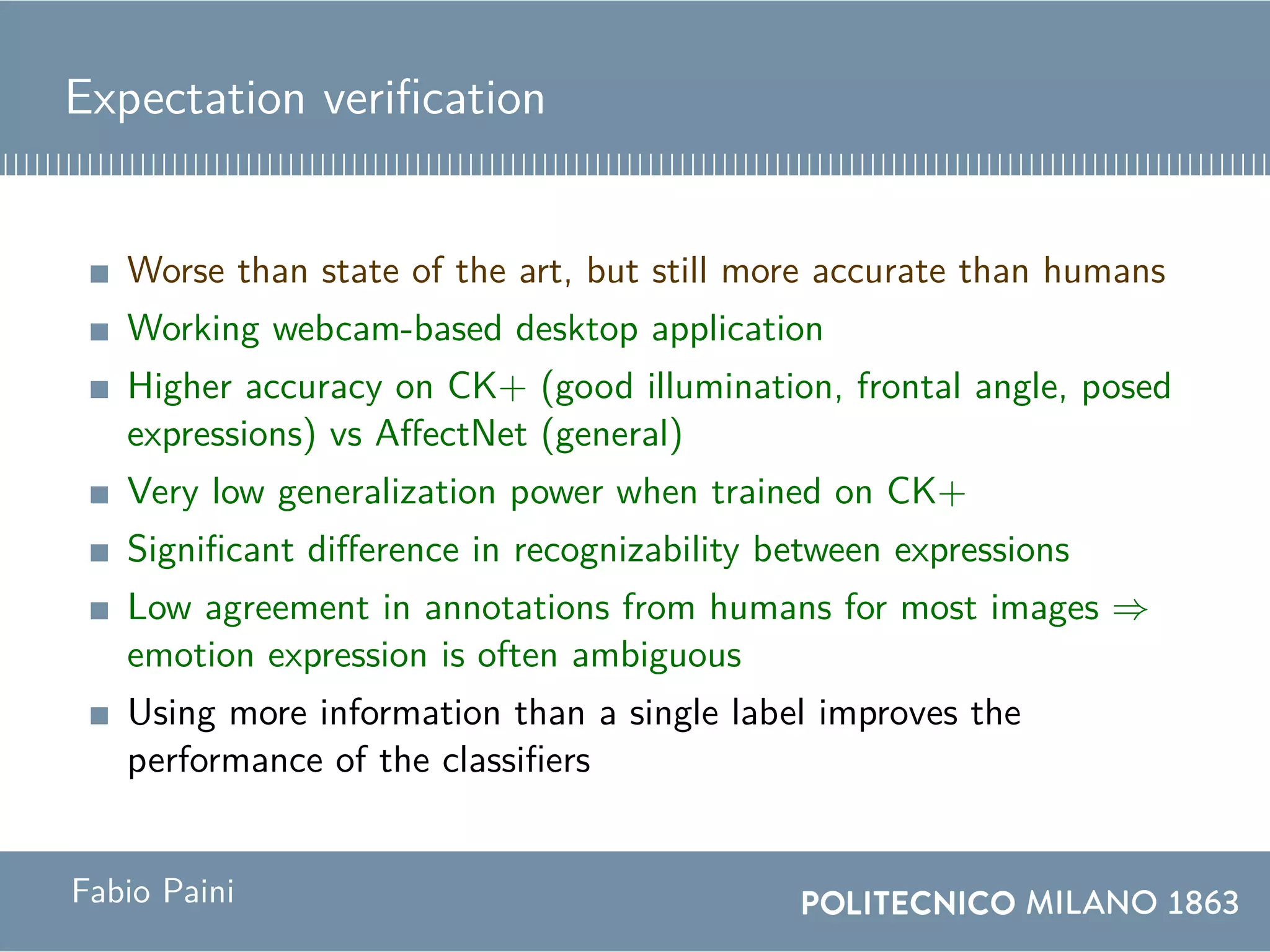Expectation verification
Worse than state of the art, but still more accurate than humans
Working webcam-based desktop application
Higher accuracy on CK+ (good illumination, frontal angle, posed
expressions) vs AffectNet (general)
Very low generalization power when trained on CK+
Significant difference in recognizability between expressions
Low agreement in annotations from humans for most images ⇒
emotion expression is often ambiguous
Using more information than a single label improves the
performance of the classifiers
Fabio Paini
 