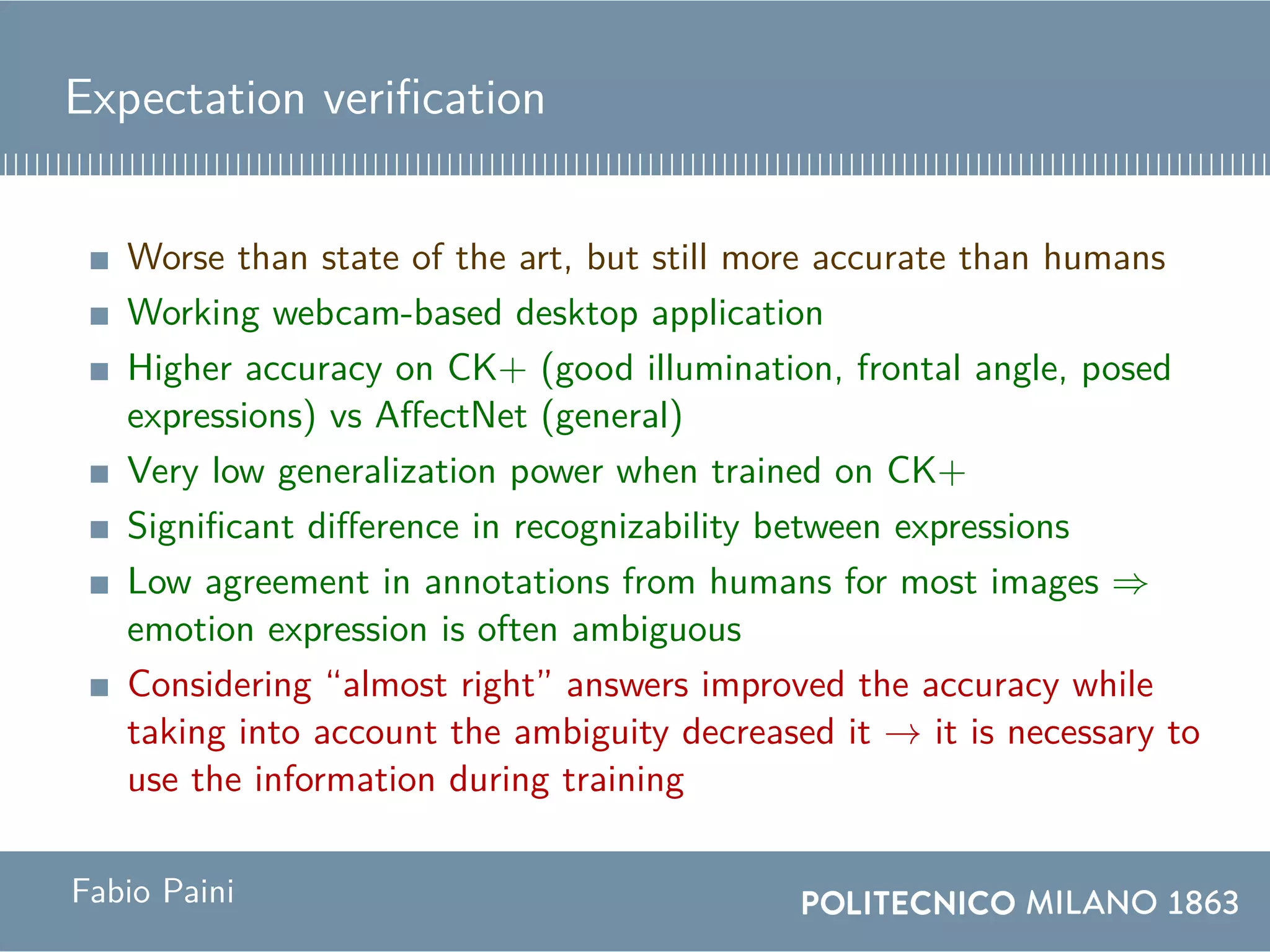 Expectation verification
Worse than state of the art, but still more accurate than humans
Working webcam-based desktop application
Higher accuracy on CK+ (good illumination, frontal angle, posed
expressions) vs AffectNet (general)
Very low generalization power when trained on CK+
Significant difference in recognizability between expressions
Low agreement in annotations from humans for most images ⇒
emotion expression is often ambiguous
Considering “almost right” answers improved the accuracy while
taking into account the ambiguity decreased it → it is necessary to
use the information during training
Fabio Paini
 