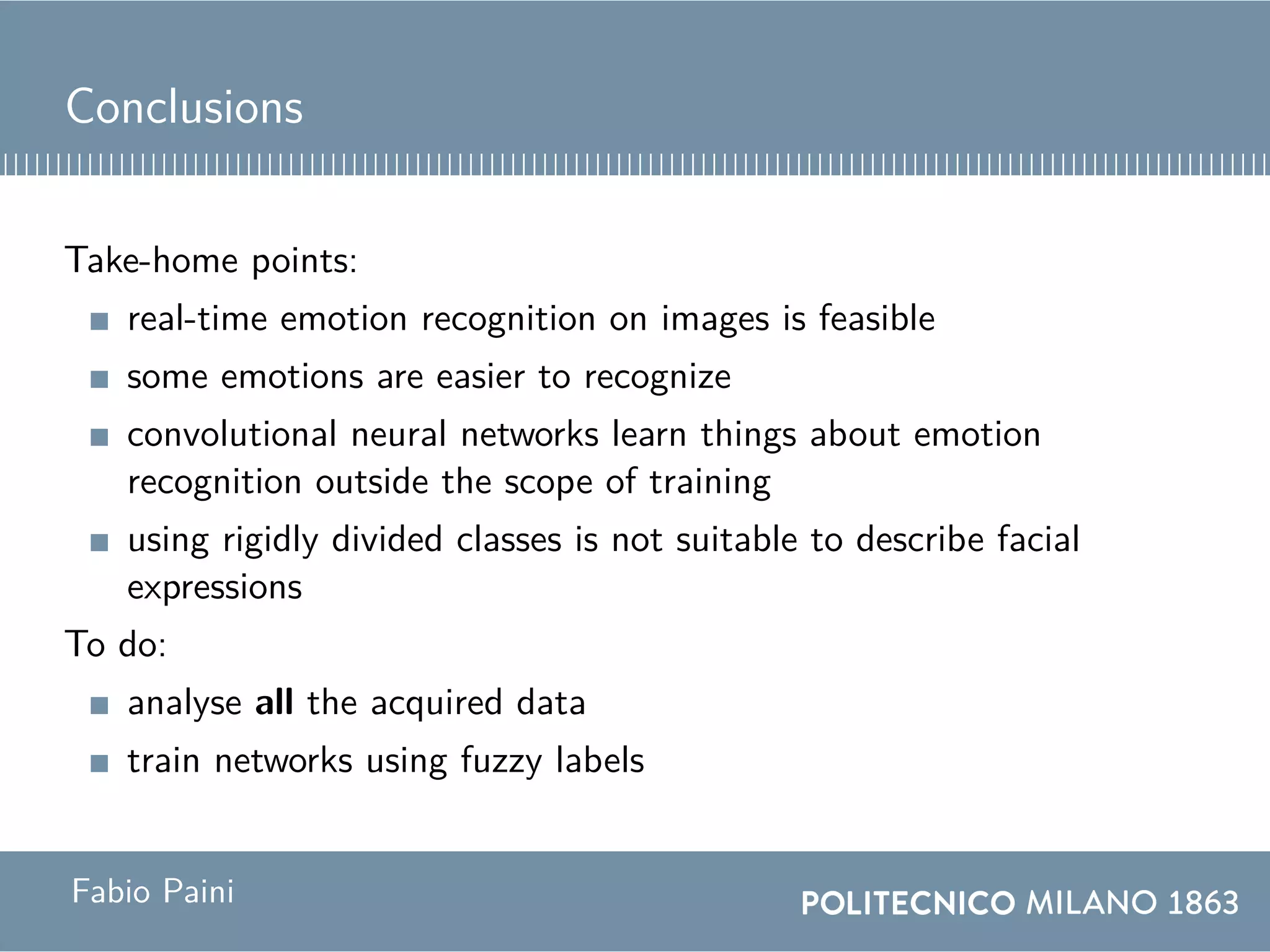 Conclusions
Take-home points:
real-time emotion recognition on images is feasible
some emotions are easier to recognize
convolutional neural networks learn things about emotion
recognition outside the scope of training
using rigidly divided classes is not suitable to describe facial
expressions
To do:
analyse all the acquired data
train networks using fuzzy labels
Fabio Paini
 