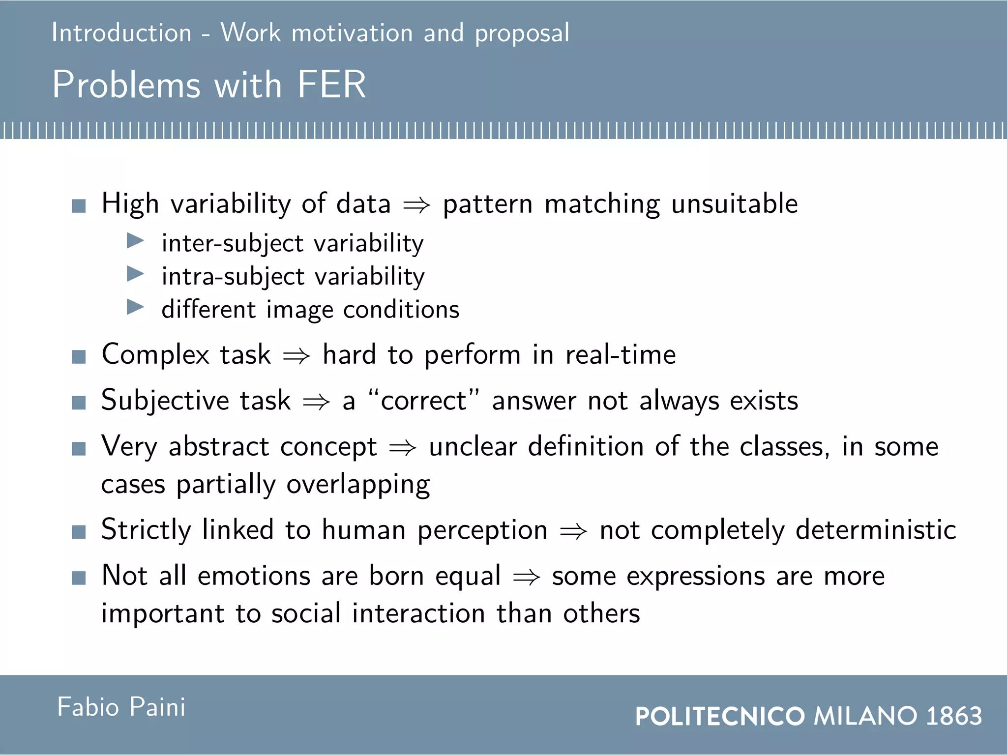 Introduction - Work motivation and proposal
Problems with FER
High variability of data ⇒ pattern matching unsuitable
inter-subject variability
intra-subject variability
different image conditions
Complex task ⇒ hard to perform in real-time
Subjective task ⇒ a “correct” answer not always exists
Very abstract concept ⇒ unclear definition of the classes, in some
cases partially overlapping
Strictly linked to human perception ⇒ not completely deterministic
Not all emotions are born equal ⇒ some expressions are more
important to social interaction than others
Fabio Paini
 
