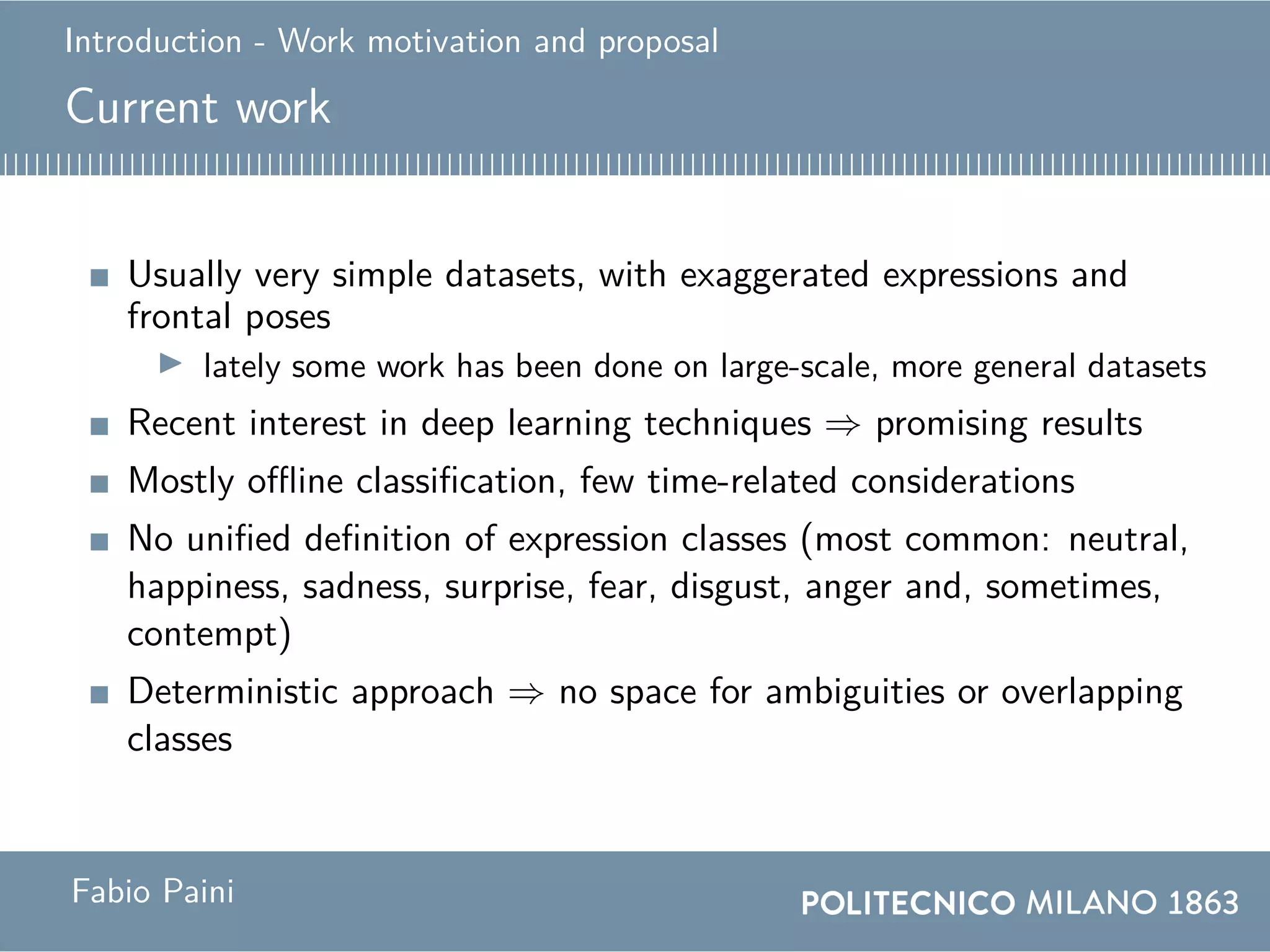 Introduction - Work motivation and proposal
Current work
Usually very simple datasets, with exaggerated expressions and
frontal poses
lately some work has been done on large-scale, more general datasets
Recent interest in deep learning techniques ⇒ promising results
Mostly offline classification, few time-related considerations
No unified definition of expression classes (most common: neutral,
happiness, sadness, surprise, fear, disgust, anger and, sometimes,
contempt)
Deterministic approach ⇒ no space for ambiguities or overlapping
classes
Fabio Paini
 