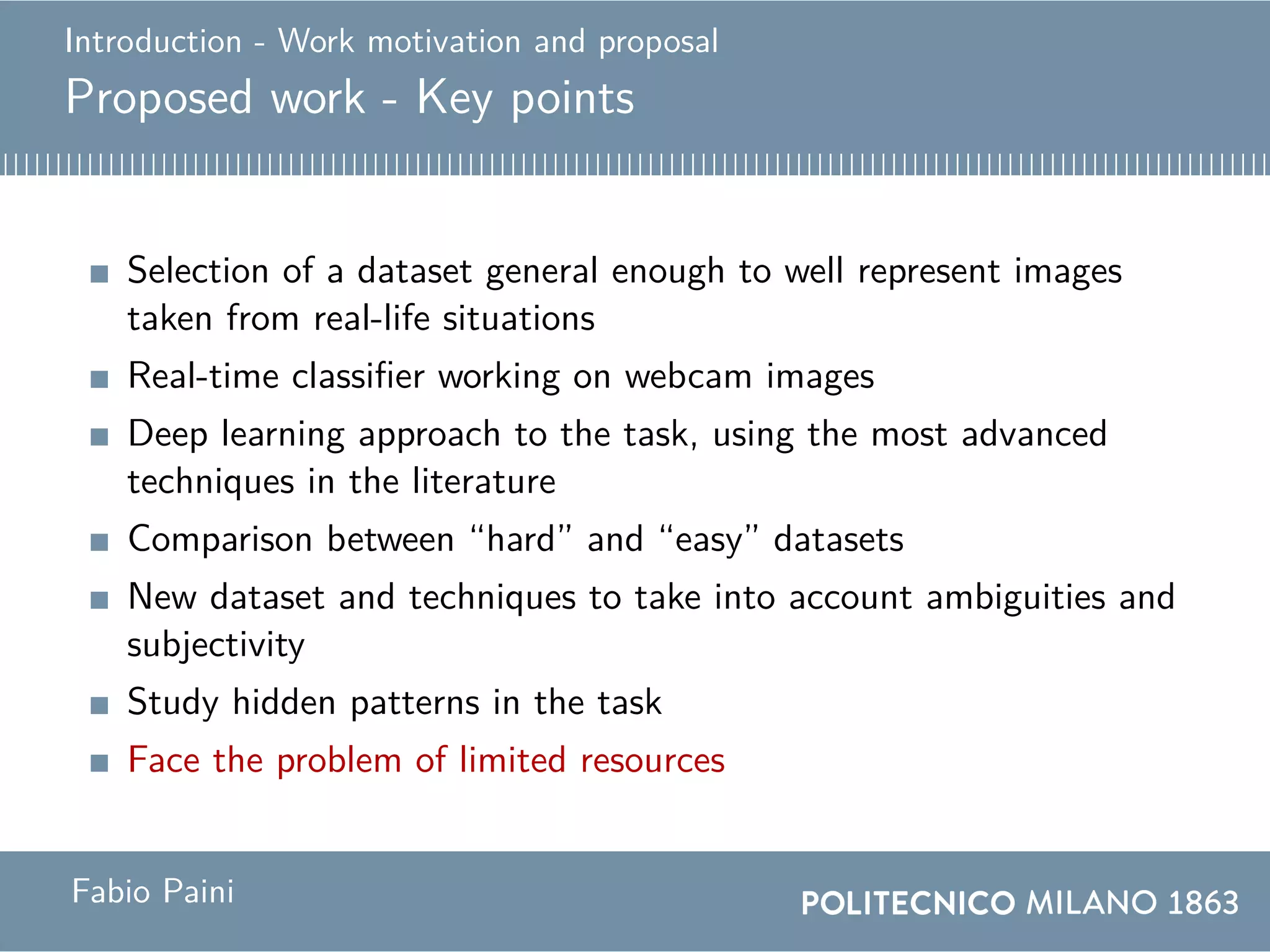 Introduction - Work motivation and proposal
Proposed work - Key points
Selection of a dataset general enough to well represent images
taken from real-life situations
Real-time classifier working on webcam images
Deep learning approach to the task, using the most advanced
techniques in the literature
Comparison between “hard” and “easy” datasets
New dataset and techniques to take into account ambiguities and
subjectivity
Study hidden patterns in the task
Face the problem of limited resources
Fabio Paini
 