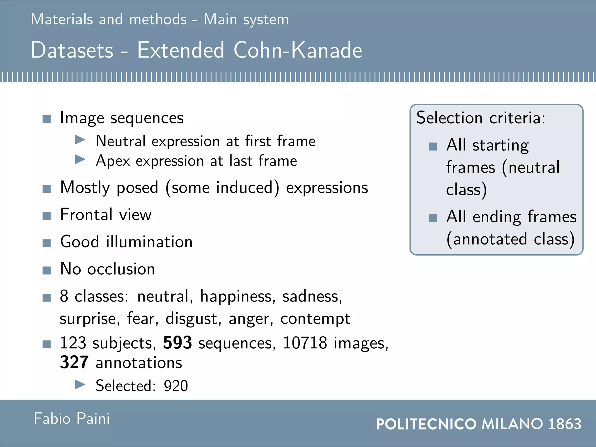 Materials and methods - Main system
Datasets - Extended Cohn-Kanade
Image sequences
Neutral expression at first frame
Apex expression at last frame
Mostly posed (some induced) expressions
Frontal view
Good illumination
No occlusion
8 classes: neutral, happiness, sadness,
surprise, fear, disgust, anger, contempt
123 subjects, 593 sequences, 10718 images,
327 annotations
Selected: 920
Selection criteria:
All starting
frames (neutral
class)
All ending frames
(annotated class)
Fabio Paini
 