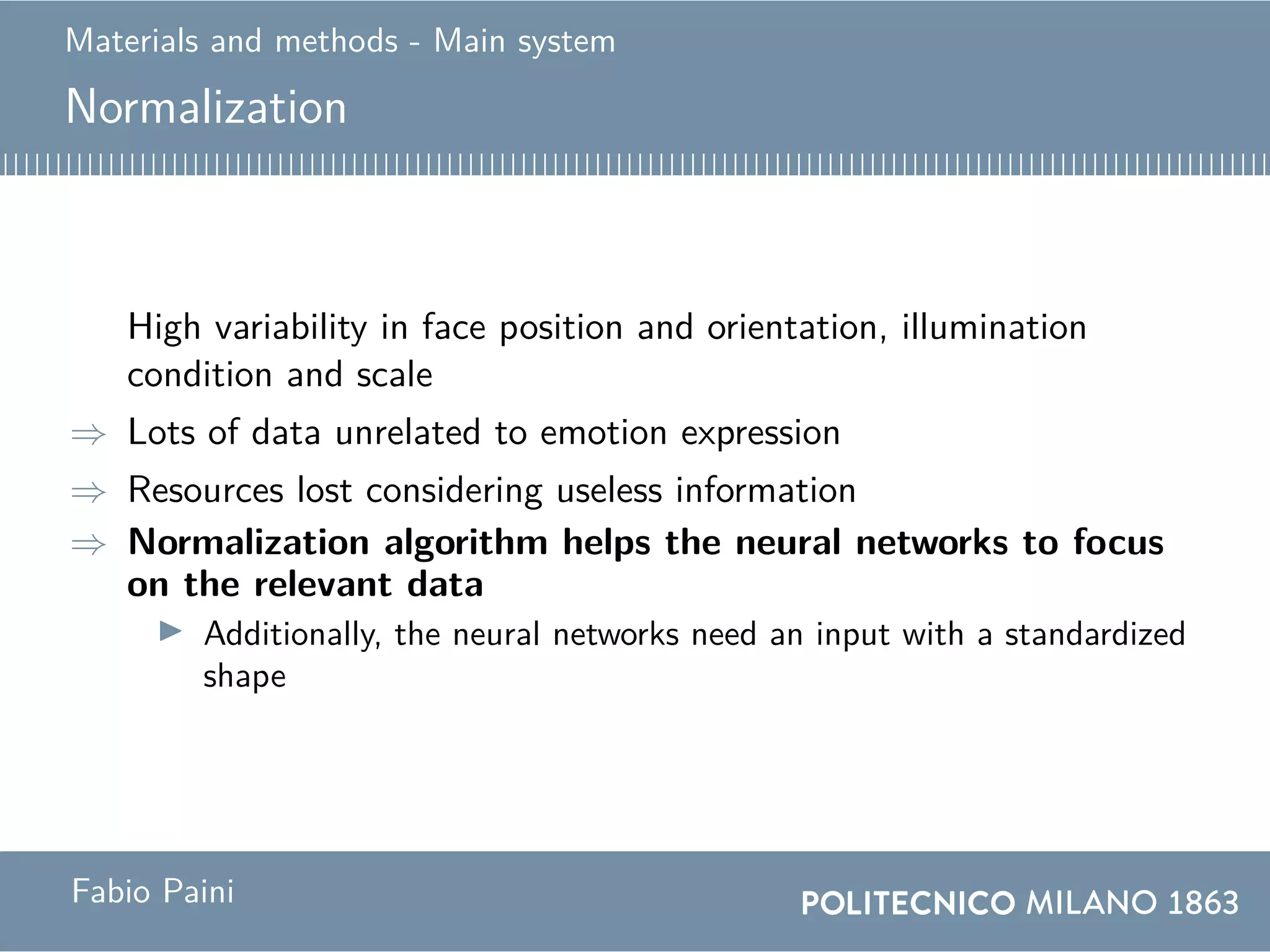 Materials and methods - Main system
Normalization
High variability in face position and orientation, illumination
condition and scale
⇒ Lots of data unrelated to emotion expression
⇒ Resources lost considering useless information
⇒ Normalization algorithm helps the neural networks to focus
on the relevant data
Additionally, the neural networks need an input with a standardized
shape
Fabio Paini
 
