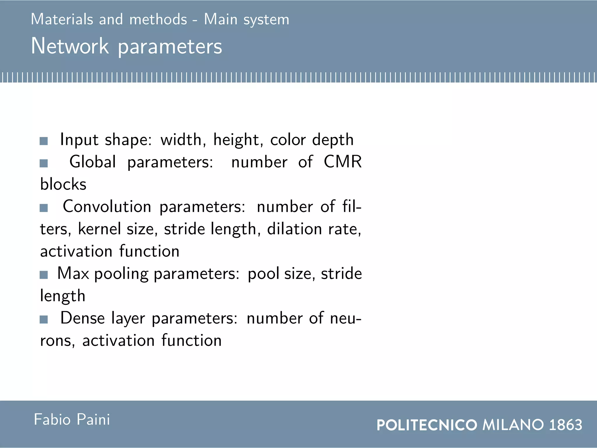 Materials and methods - Main system
Network parameters
Input shape: width, height, color depth
Global parameters: number of CMR
blocks
Convolution parameters: number of fil-
ters, kernel size, stride length, dilation rate,
activation function
Max pooling parameters: pool size, stride
length
Dense layer parameters: number of neu-
rons, activation function
Fabio Paini
 