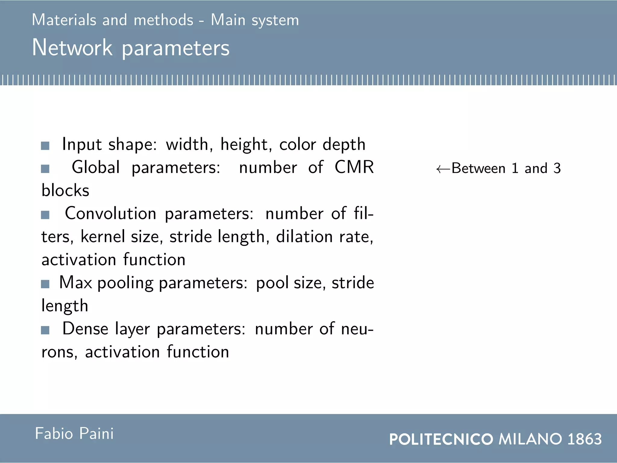 Materials and methods - Main system
Network parameters
Input shape: width, height, color depth
Global parameters: number of CMR
blocks
←Between 1 and 3
Convolution parameters: number of fil-
ters, kernel size, stride length, dilation rate,
activation function
Max pooling parameters: pool size, stride
length
Dense layer parameters: number of neu-
rons, activation function
Fabio Paini
 
