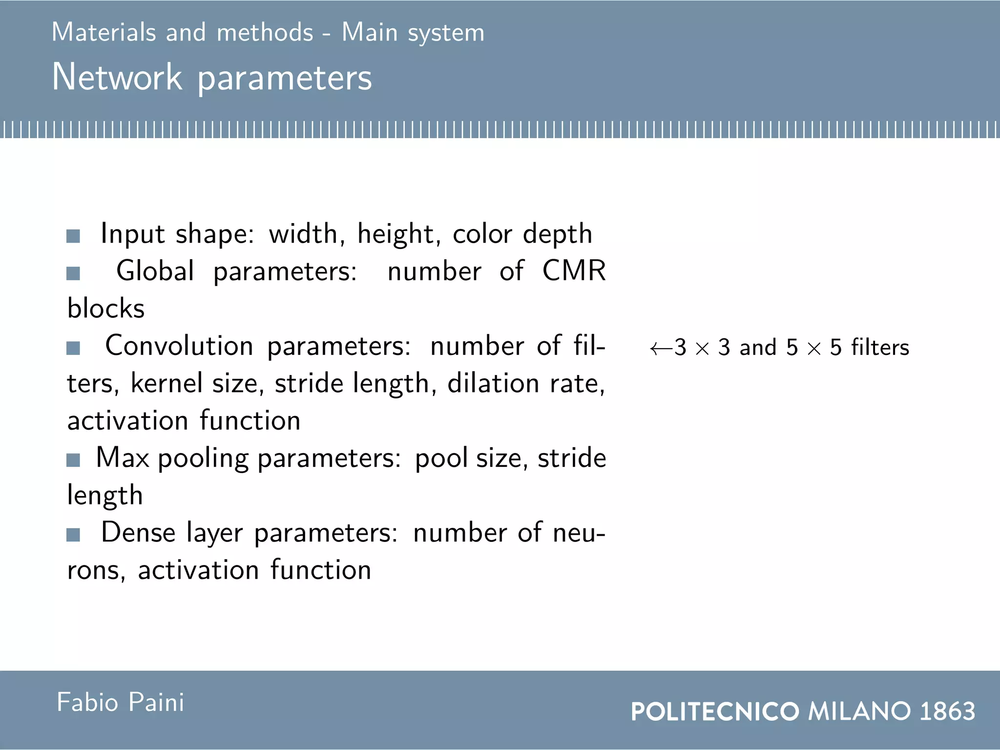 Materials and methods - Main system
Network parameters
Input shape: width, height, color depth
Global parameters: number of CMR
blocks
Convolution parameters: number of fil-
ters, kernel size, stride length, dilation rate,
activation function
←3 × 3 and 5 × 5 filters
Max pooling parameters: pool size, stride
length
Dense layer parameters: number of neu-
rons, activation function
Fabio Paini
 