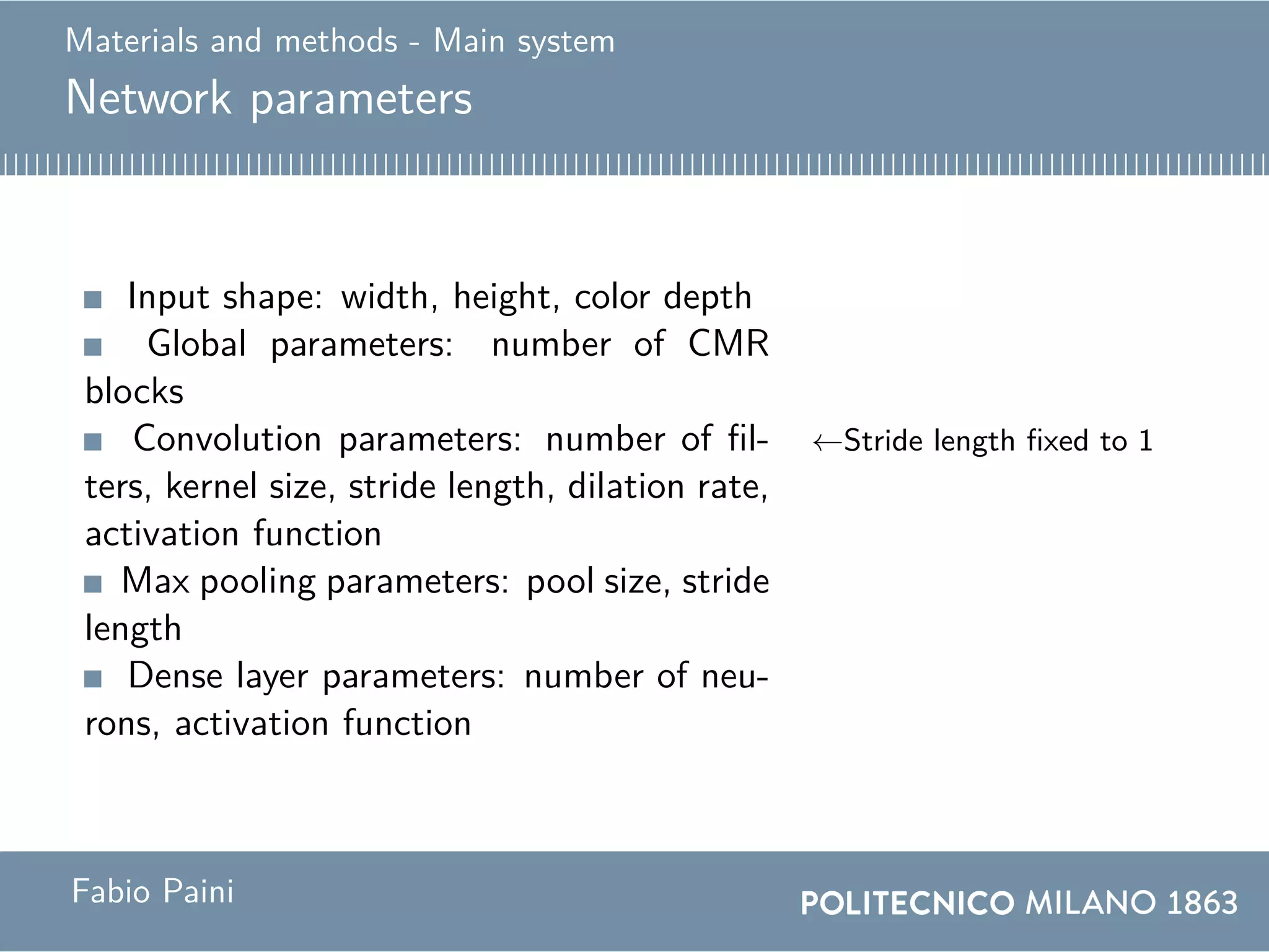 Materials and methods - Main system
Network parameters
Input shape: width, height, color depth
Global parameters: number of CMR
blocks
Convolution parameters: number of fil-
ters, kernel size, stride length, dilation rate,
activation function
←Stride length fixed to 1
Max pooling parameters: pool size, stride
length
Dense layer parameters: number of neu-
rons, activation function
Fabio Paini
 