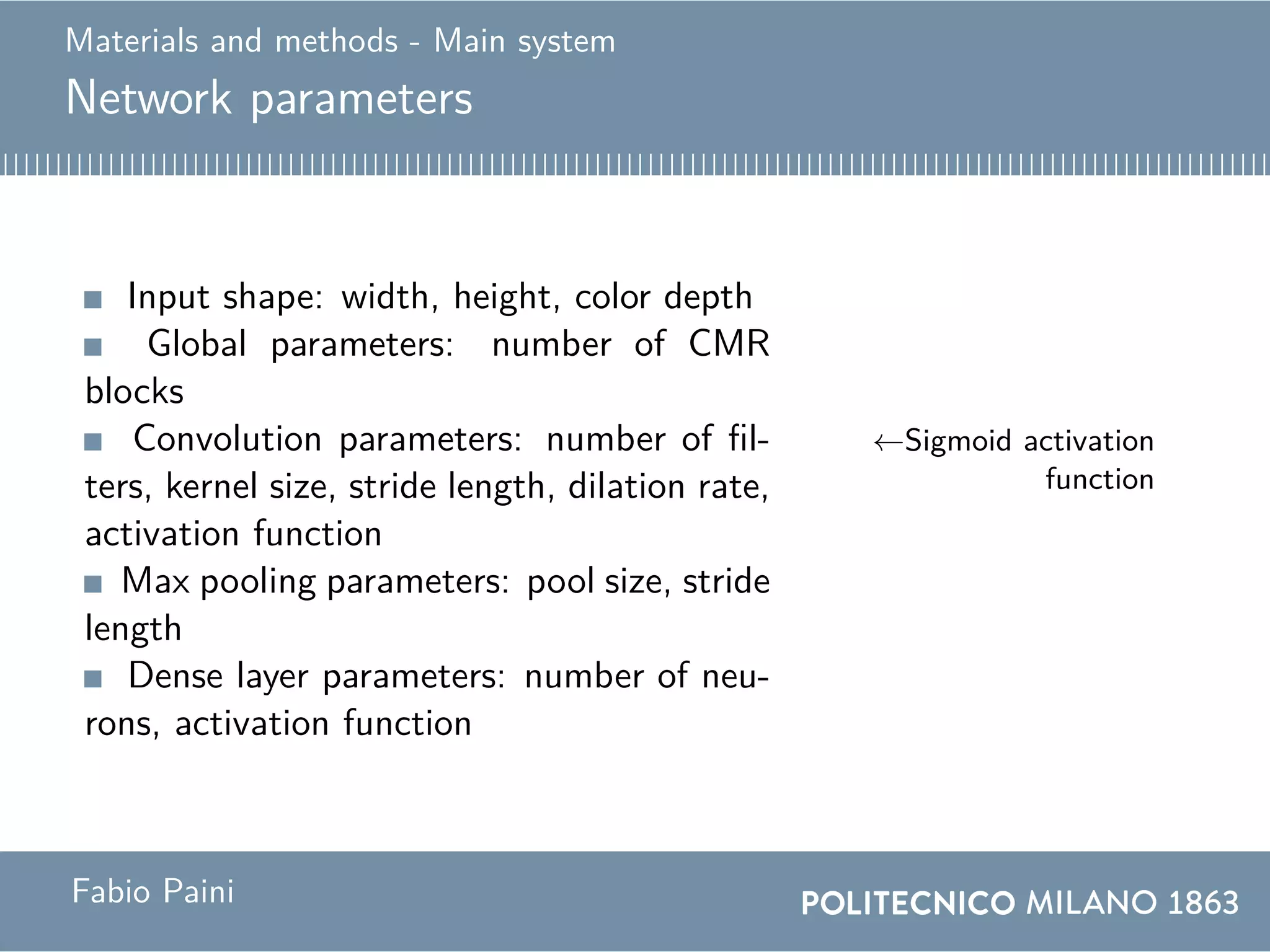 Materials and methods - Main system
Network parameters
Input shape: width, height, color depth
Global parameters: number of CMR
blocks
Convolution parameters: number of fil-
ters, kernel size, stride length, dilation rate,
activation function
←Sigmoid activation
function
Max pooling parameters: pool size, stride
length
Dense layer parameters: number of neu-
rons, activation function
Fabio Paini
 