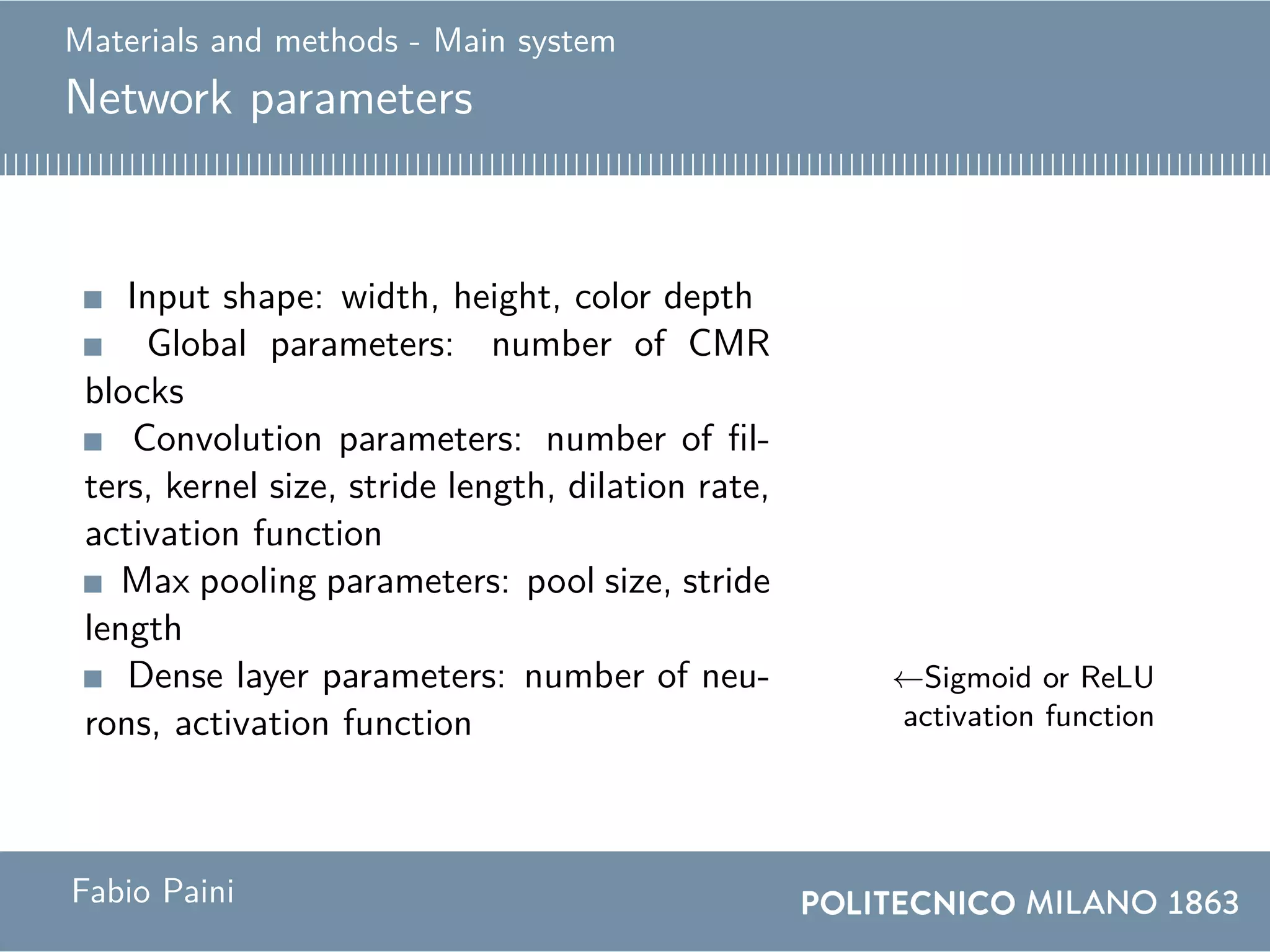 Materials and methods - Main system
Network parameters
Input shape: width, height, color depth
Global parameters: number of CMR
blocks
Convolution parameters: number of fil-
ters, kernel size, stride length, dilation rate,
activation function
Max pooling parameters: pool size, stride
length
Dense layer parameters: number of neu-
rons, activation function
←Sigmoid or ReLU
activation function
Fabio Paini
 