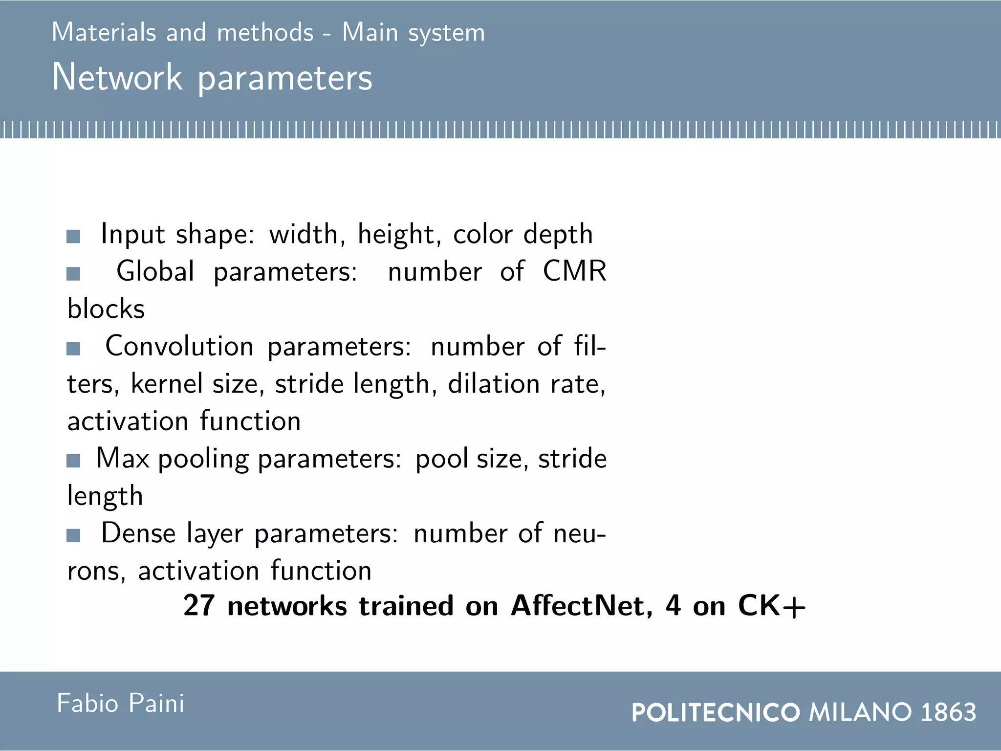 Materials and methods - Main system
Network parameters
Input shape: width, height, color depth
Global parameters: number of CMR
blocks
Convolution parameters: number of fil-
ters, kernel size, stride length, dilation rate,
activation function
Max pooling parameters: pool size, stride
length
Dense layer parameters: number of neu-
rons, activation function
27 networks trained on AffectNet, 4 on CK+
Fabio Paini
 
