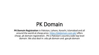 PK Domain
PK Domain Registration in Pakistan, Lahore, Karachi, Islamabad and all
around the world at cheap price. https://pkdomain.com.pk/ offers
cheap .pk domain registration. .PK is Pakistan's country code top level
domain. We also deal in .edu.pk domain and .gov.pk domain
 