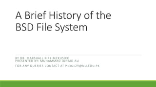 A Brief History of the
BSD File System
BY DR. MARSHALL KIRK MCKUSICK
PRESENTED BY: MUHAMMAD JUNAID ALI
FOR ANY QUERIES CONTACT AT P136129@NU.EDU.PK
 