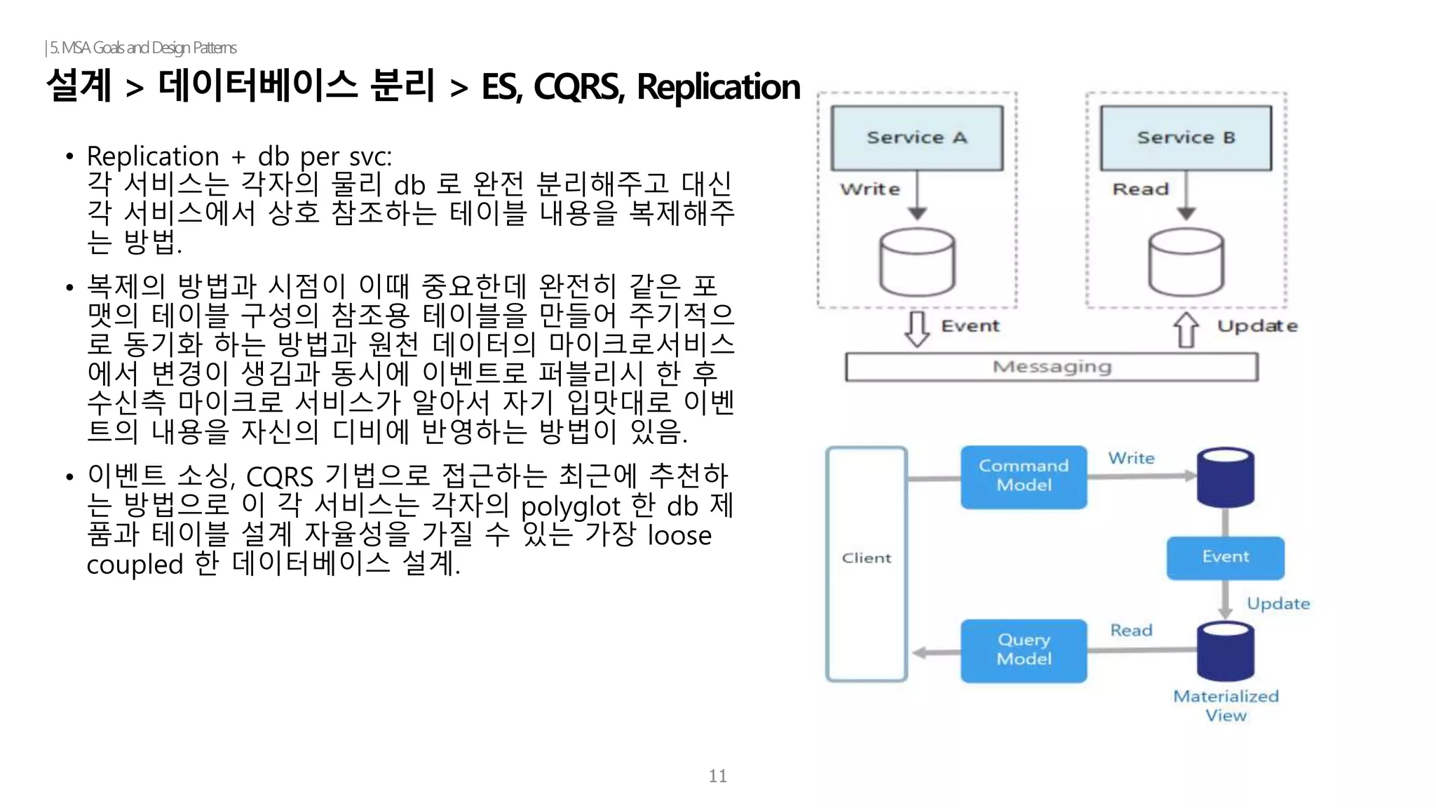 11
설계 > 데이터베이스 분리 > ES, CQRS, Replication
|5.MSAGoalsandDesignPatterns
• Replication + db per svc:
각 서비스는 각자의 물리 db 로 완전 분리해주고 대신
각 서비스에서 상호 참조하는 테이블 내용을 복제해주
는 방법.
• 복제의 방법과 시점이 이때 중요한데 완전히 같은 포
맷의 테이블 구성의 참조용 테이블을 만들어 주기적으
로 동기화 하는 방법과 원천 데이터의 마이크로서비스
에서 변경이 생김과 동시에 이벤트로 퍼블리시 한 후
수신측 마이크로 서비스가 알아서 자기 입맛대로 이벤
트의 내용을 자신의 디비에 반영하는 방법이 있음.
• 이벤트 소싱, CQRS 기법으로 접근하는 최근에 추천하
는 방법으로 이 각 서비스는 각자의 polyglot 한 db 제
품과 테이블 설계 자율성을 가질 수 있는 가장 loose
coupled 한 데이터베이스 설계.
 