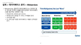 10
설계 > 데이터베이스 분리 > Miniservices
|5.MSAGoalsandDesignPatterns
• Miniservices: 물리적 데이터베이스는 쪼개지 않
고 하나로 두면서 애플리케이션에서 데이터베이
스를 접근하는 권한만 나눔.
• Shared db, schema per service
• 테이블 관리 권한을 각 서비스 주체별로 분리
• 자치성을 제공
• 각 서비스별 다양한 데이터베이스 제품의 선택권은
포기
 