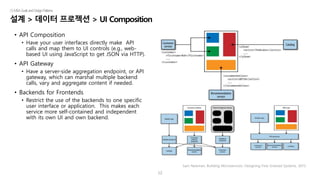 12
설계 > 데이터 프로젝션 > UI Composition
|5.MSAGoalsandDesignPatterns
• API Composition
• Have your user interfaces directly make API
calls and map them to UI controls (e.g., web-
based UI using JavaScript to get JSON via HTTP).
• API Gateway
• Have a server-side aggregation endpoint, or API
gateway, which can marshal multiple backend
calls, vary and aggregate content if needed.
• Backends for Frontends
• Restrict the use of the backends to one specific
user interface or application. This makes each
service more self-contained and independent
with its own UI and own backend.
Sam Newman, Building Microservices: Designing Fine-Grained Systems, 2015.
 