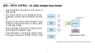 14
설계 > 데이터 프로젝션 > ES, CQRS, Multiple Read Models
|5.MSAGoalsandDesignPatterns
• 로컬 데이터베이스에 조회하고 싶은 데이터 모
델을 준비함
• 하나 이상의 데이터 소스가 변경될 때 마다의
이벤트를 수신하여 자체 데이터베이스에 반영
함
• 참조하고자 하는 데이터 원본 테이블의 구조와
관계없이 자체 마이크로서비스가 원하는 형태
로 데이터를 적재함
• 자체 데이터베이스를 참조하기 때문에 데이터
참조에 블로킹이 발생하지 않음
• 자체 데이터베이스 레이아웃을 사용하기 때문
에 Polyglot Persistence 를 통한 자치성이 높음
Order Service
Kitchen
Service
Delivery
Service
Accounting
Service
Order Service
Order history
view database
Order
Events
Ticket
Events
Delivery
Events
Accounting
Events
findOrderHistory( )
findOrder( )
Event
handlers
(Materialized View)
Modified from Microservices Patterns, Chris Richardson, Manning, 2018
 