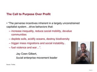 The Call to Purpose Over Profit
• “The perverse incentives inherent in a largely unconstrained
capitalist system…drive behaviors that:
– increase inequality, reduce social mobility, devalue
communities
– deplete soils, acidify oceans, destroy biodiversity
– trigger mass migrations and social instability..
– fuel violence and war…”.
Jay Coen Gilbert,
Social enterprise movement leader
PAGE 1
Source: Forbes
 
