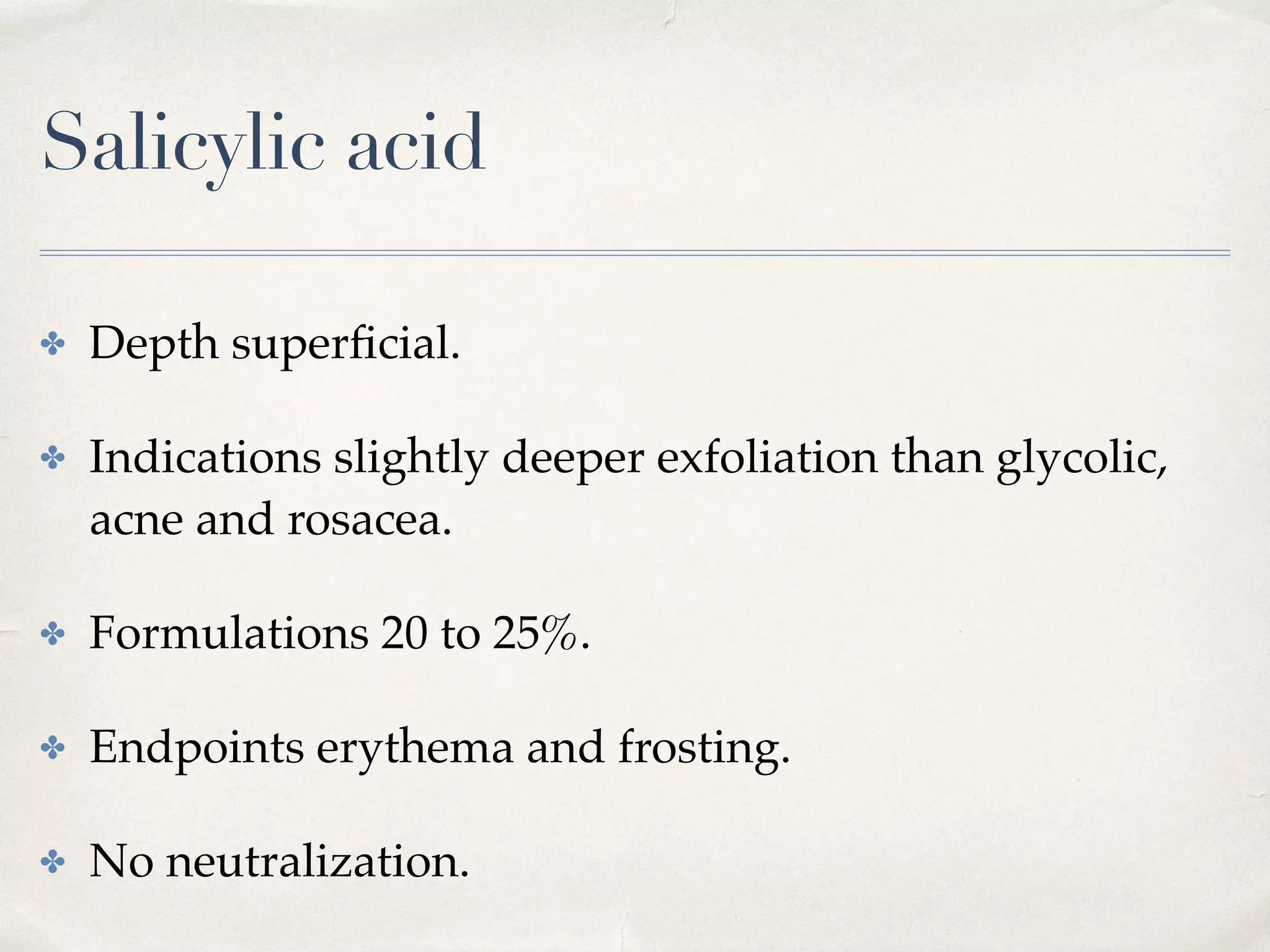 Salicylic acid
✤ Depth superﬁcial.
✤ Indications slightly deeper exfoliation than glycolic,
acne and rosacea.
✤ Formulations 20 to 25%.
✤ Endpoints erythema and frosting.
✤ No neutralization.
 