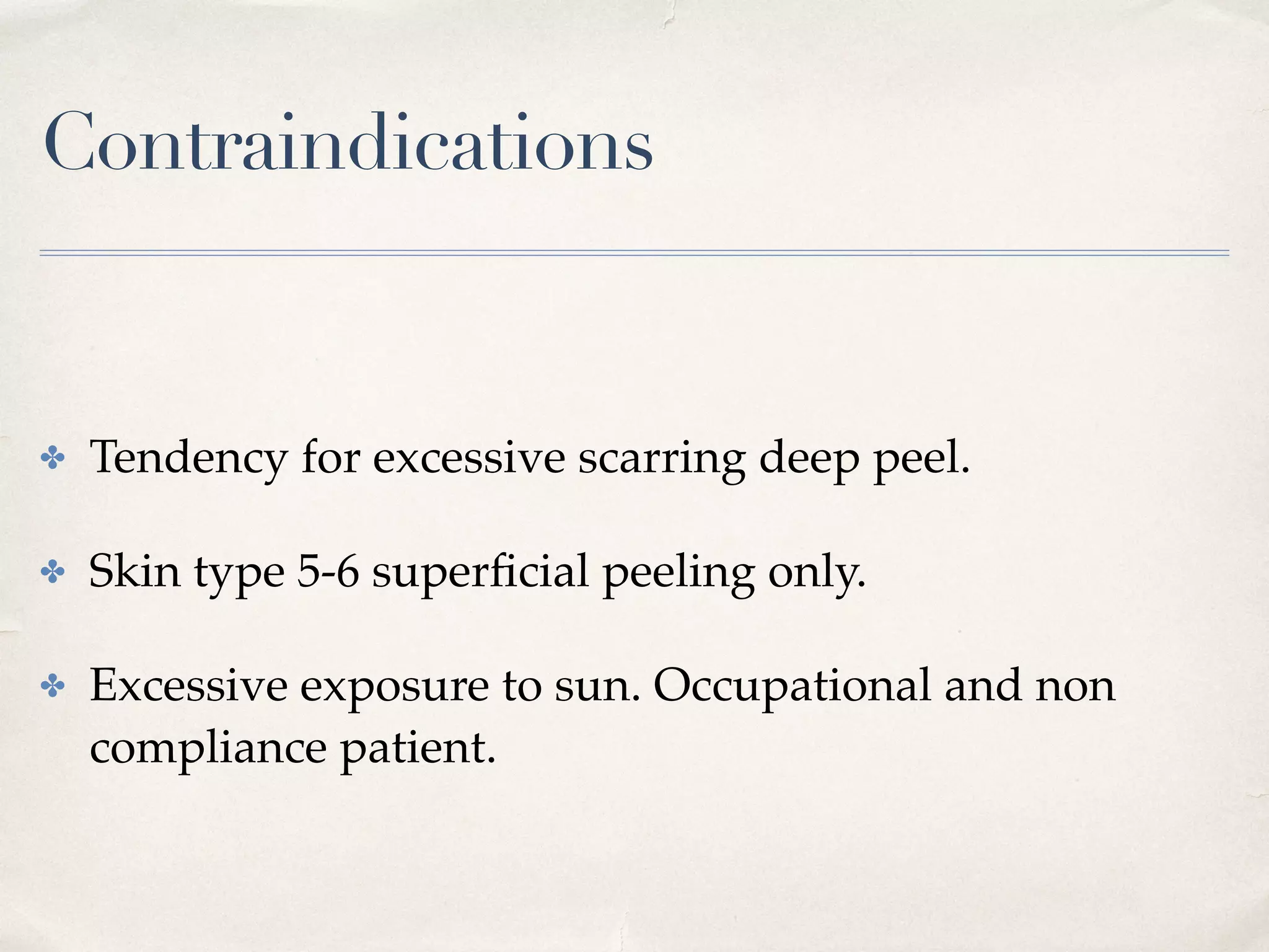 Contraindications
✤ Tendency for excessive scarring deep peel.
✤ Skin type 5-6 superﬁcial peeling only.
✤ Excessive exposure to sun. Occupational and non
compliance patient.
 