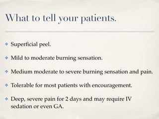 What to tell your patients.
✤ Superﬁcial peel.
✤ Mild to moderate burning sensation.
✤ Medium moderate to severe burning sensation and pain.
✤ Tolerable for most patients with encouragement.
✤ Deep, severe pain for 2 days and may require IV
sedation or even GA.
 