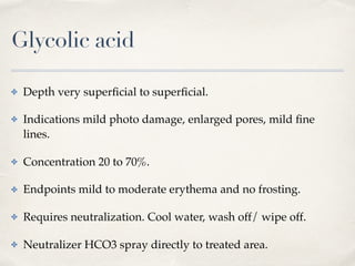 Glycolic acid
✤ Depth very superﬁcial to superﬁcial.
✤ Indications mild photo damage, enlarged pores, mild ﬁne
lines.
✤ Concentration 20 to 70%.
✤ Endpoints mild to moderate erythema and no frosting.
✤ Requires neutralization. Cool water, wash off/ wipe off.
✤ Neutralizer HCO3 spray directly to treated area.
 