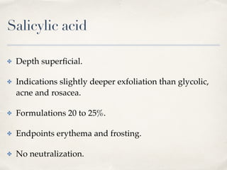 Salicylic acid
✤ Depth superﬁcial.
✤ Indications slightly deeper exfoliation than glycolic,
acne and rosacea.
✤ Formulations 20 to 25%.
✤ Endpoints erythema and frosting.
✤ No neutralization.
 