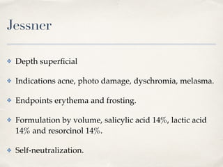 Jessner
✤ Depth superﬁcial
✤ Indications acne, photo damage, dyschromia, melasma.
✤ Endpoints erythema and frosting.
✤ Formulation by volume, salicylic acid 14%, lactic acid
14% and resorcinol 14%.
✤ Self-neutralization.
 