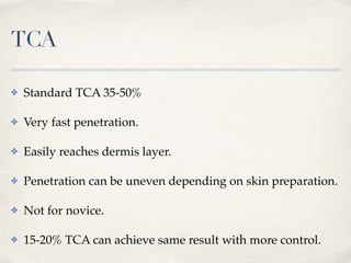TCA
✤ Standard TCA 35-50%
✤ Very fast penetration.
✤ Easily reaches dermis layer.
✤ Penetration can be uneven depending on skin preparation.
✤ Not for novice.
✤ 15-20% TCA can achieve same result with more control.
 