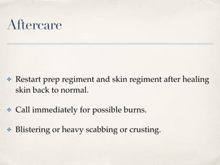 Aftercare
✤ Restart prep regiment and skin regiment after healing
skin back to normal.
✤ Call immediately for possible burns.
✤ Blistering or heavy scabbing or crusting.
 