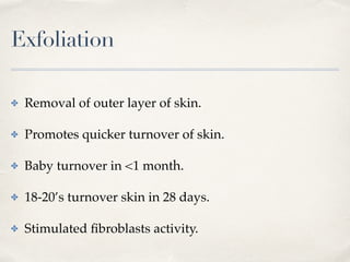 Exfoliation
✤ Removal of outer layer of skin.
✤ Promotes quicker turnover of skin.
✤ Baby turnover in <1 month.
✤ 18-20’s turnover skin in 28 days.
✤ Stimulated ﬁbroblasts activity.
 