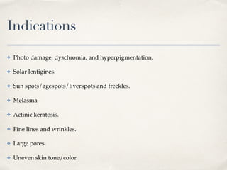Indications
✤ Photo damage, dyschromia, and hyperpigmentation.
✤ Solar lentigines.
✤ Sun spots/agespots/liverspots and freckles.
✤ Melasma
✤ Actinic keratosis.
✤ Fine lines and wrinkles.
✤ Large pores.
✤ Uneven skin tone/color.
 