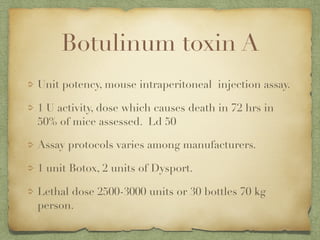 Botulinum toxin A
Unit potency, mouse intraperitoneal injection assay.
1 U activity, dose which causes death in 72 hrs in
50% of mice assessed. Ld 50
Assay protocols varies among manufacturers.
1 unit Botox, 2 units of Dysport.
Lethal dose 2500-3000 units or 30 bottles 70 kg
person.
 