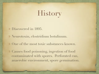 History
Discovered in 1895.
Neurotoxin, clostridium botulinum.
One of the most toxic substances known.
Causes food poisoning, ingestion of food
contaminated with spores. Perforated can,
anaerobic environment, spore germination.
 