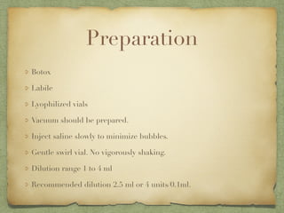Preparation
Botox
Labile
Lyophilized vials
Vacuum should be prepared.
Inject saline slowly to minimize bubbles.
Gentle swirl vial. No vigorously shaking.
Dilution range 1 to 4 ml
Recommended dilution 2.5 ml or 4 units/0.1ml.
 