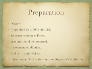 Preparation
Dysport
Lyophilized vials. 300 units/ vial.
Same preparation as Botox.
Vacuum should be presented.
Recommended dilution.
3 ml or 10 units / 0.1 ml
Inject the sam3 vol as for Botox, or Dysport if mix this way.
 