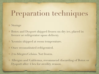 Preparation techniques
Storage
Botox and Dysport shipped frozen on dry ice, placed in
freezer or refrigerator upon delivery.
Xeomin shipped at room temperature.
Once reconstituted refrigerated.
2 to 8degreeCelsius. Not frozen.
Allergan and Galderma, recommend discarding of Botox or
Dysport after 4 hrs for sterility reason.
 