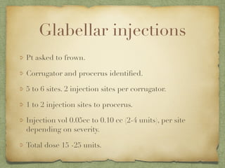 Glabellar injections
Pt asked to frown.
Corrugator and procerus identiﬁed.
5 to 6 sites. 2 injection sites per corrugator.
1 to 2 injection sites to procerus.
Injection vol 0.05cc to 0.10 cc (2-4 units), per site
depending on severity.
Total dose 15 -25 units.
 