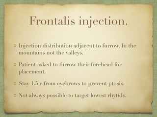 Frontalis injection.
Injection distribution adjacent to furrow. In the
mountains not the valleys.
Patient asked to furrow their forehead for
placement.
Stay 1.5 c,from eyebrows to prevent ptosis.
Not always possible to target lowest rhytids.
 