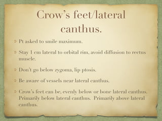 Crow’s feet/lateral
canthus.
Pt asked to smile maximum.
Stay 1 cm lateral to orbital rim, avoid diffusion to rectus
muscle.
Don’t go below zygoma, lip ptosis.
Be aware of vessels near lateral canthus.
Crow’s feet can be, evenly below or bone lateral canthus.
Primarily below lateral canthus. Primarily above lateral
canthus.
 