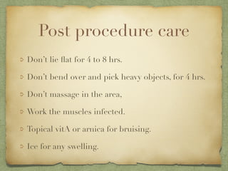 Post procedure care
Don’t lie ﬂat for 4 to 8 hrs.
Don’t bend over and pick heavy objects, for 4 hrs.
Don’t massage in the area,
Work the muscles infected.
Topical vitA or arnica for bruising.
Ice for any swelling.
 