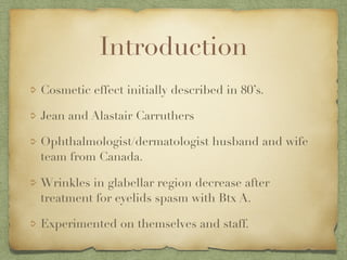 Introduction
Cosmetic effect initially described in 80’s.
Jean and Alastair Carruthers
Ophthalmologist/dermatologist husband and wife
team from Canada.
Wrinkles in glabellar region decrease after
treatment for eyelids spasm with Btx A.
Experimented on themselves and staff.
 