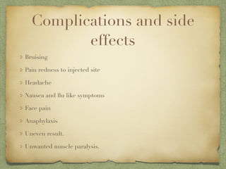 Complications and side
effects
Bruising
Pain redness to injected site
Headache
Nausea and ﬂu like symptoms
Face pain
Anaphylaxis
Uneven result.
Unwanted muscle paralysis.
 
