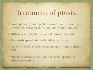 Treatment of ptosis.
Avoid ptosis by not injection closer than 1.5 cm to eye
browns. Injection or diffusion into frontalis muscle.
Diffusion into lavator palpebral muscle of eyelid.
Treat with apraclonidine, lopidine eye drops.
Allow Mueller’s muscle elevation up to 3 mm, 2 drops
TID.
Mueller’s muscle smooth muscle and depends on
adrenergic activity.
 