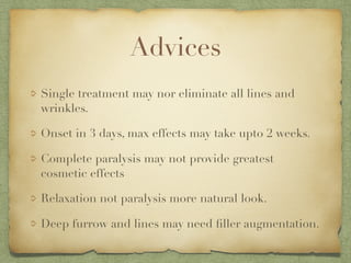Advices
Single treatment may nor eliminate all lines and
wrinkles.
Onset in 3 days, max effects may take upto 2 weeks.
Complete paralysis may not provide greatest
cosmetic effects
Relaxation not paralysis more natural look.
Deep furrow and lines may need ﬁller augmentation.
 