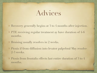 Advices
Recovery generally begins at 3 to 4 months after injection.
PTE receiving regular treatment ay have duration of 4-6
months.
Bruising usually resolves in 2 weeks.
Ptosis if from diffusion into levator palpebral May resolve
2-3 weeks.
Ptosis from frontalis effects last entire duration of 3 to 4
months.
 