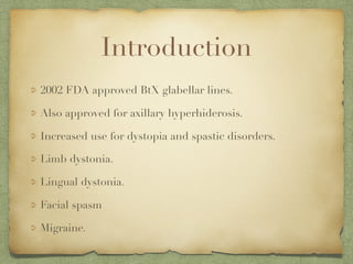 Introduction
2002 FDA approved BtX glabellar lines.
Also approved for axillary hyperhiderosis.
Increased use for dystopia and spastic disorders.
Limb dystonia.
Lingual dystonia.
Facial spasm
Migraine.
 