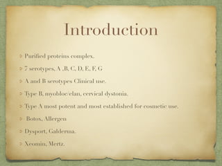 Introduction
Puriﬁed proteins complex.
7 serotypes, A ,B, C, D, E, F, G
A and B serotypes Clinical use.
Type B, myobloc/elan, cervical dystonia.
Type A most potent and most established for cosmetic use.
Botox, Allergen
Dysport, Galderma.
Xeomin, Mertz.
 